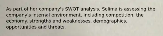 As part of her company's SWOT analysis, Selima is assessing the company's internal environment, including competition. the economy. strengths and weaknesses. demographics. opportunities and threats.