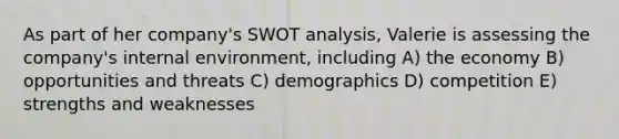 As part of her company's SWOT analysis, Valerie is assessing the company's internal environment, including A) the economy B) opportunities and threats C) demographics D) competition E) strengths and weaknesses