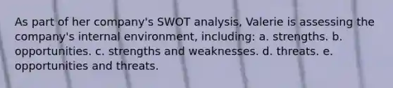 As part of her company's SWOT analysis, Valerie is assessing the company's internal environment, including: a. strengths. b. opportunities. c. strengths and weaknesses. d. threats. e. opportunities and threats.