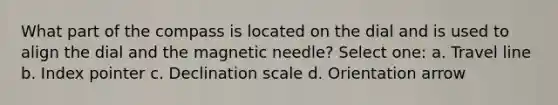 What part of the compass is located on the dial and is used to align the dial and the magnetic needle? Select one: a. Travel line b. Index pointer c. Declination scale d. Orientation arrow