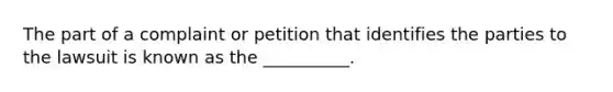 The part of a complaint or petition that identifies the parties to the lawsuit is known as the __________.