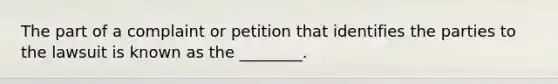 The part of a complaint or petition that identifies the parties to the lawsuit is known as the ________.