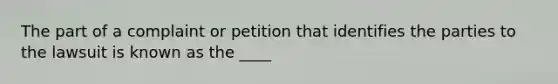 The part of a complaint or petition that identifies the parties to the lawsuit is known as the ____