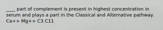____ part of complement is present in highest concentration in serum and plays a part in the Classical and Alternative pathway. Ca++ Mg++ C3 C11