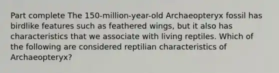 Part complete The 150-million-year-old Archaeopteryx fossil has birdlike features such as feathered wings, but it also has characteristics that we associate with living reptiles. Which of the following are considered reptilian characteristics of Archaeopteryx?