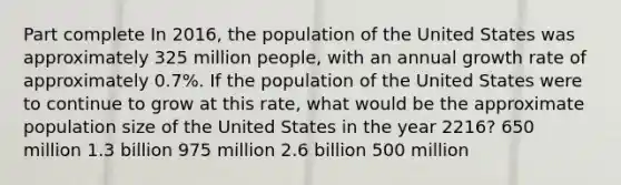 Part complete In 2016, the population of the United States was approximately 325 million people, with an annual growth rate of approximately 0.7%. If the population of the United States were to continue to grow at this rate, what would be the approximate population size of the United States in the year 2216? 650 million 1.3 billion 975 million 2.6 billion 500 million