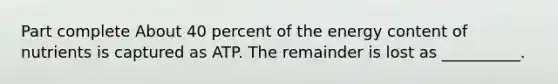 Part complete About 40 percent of the energy content of nutrients is captured as ATP. The remainder is lost as __________.