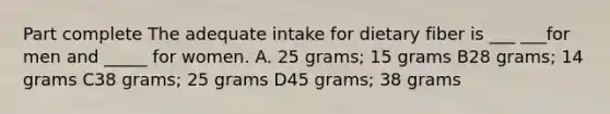 Part complete The adequate intake for dietary fiber is ___ ___for men and _____ for women. A. 25 grams; 15 grams B28 grams; 14 grams C38 grams; 25 grams D45 grams; 38 grams