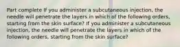 Part complete If you administer a subcutaneous injection, the needle will penetrate the layers in which of the following orders, starting from the skin surface? If you administer a subcutaneous injection, the needle will penetrate the layers in which of the following orders, starting from the skin surface?