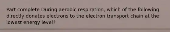 Part complete During aerobic respiration, which of the following directly donates electrons to the electron transport chain at the lowest energy level?