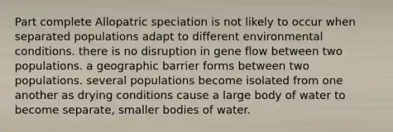 Part complete Allopatric speciation is not likely to occur when separated populations adapt to different environmental conditions. there is no disruption in gene flow between two populations. a geographic barrier forms between two populations. several populations become isolated from one another as drying conditions cause a large body of water to become separate, smaller bodies of water.