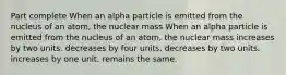 Part complete When an alpha particle is emitted from the nucleus of an atom, the nuclear mass When an alpha particle is emitted from the nucleus of an atom, the nuclear mass increases by two units. decreases by four units. decreases by two units. increases by one unit. remains the same.