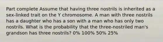 Part complete Assume that having three nostrils is inherited as a sex-linked trait on the Y chromosome. A man with three nostrils has a daughter who has a son with a man who has only two nostrils. What is the probability that the three-nostriled man's grandson has three nostrils? 0% 100% 50% 25%