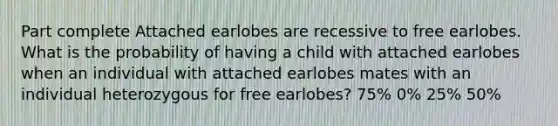 Part complete Attached earlobes are recessive to free earlobes. What is the probability of having a child with attached earlobes when an individual with attached earlobes mates with an individual heterozygous for free earlobes? 75% 0% 25% 50%