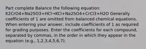 Part complete Balance the following equation: K2CrO4+Na2SO3+HCl→KCl+Na2SO4+CrCl3+H2O Generally coefficients of 1 are omitted from balanced chemical equations. When entering your answer, include coefficients of 1 as required for grading purposes. Enter the coefficients for each compound, separated by commas, in the order in which they appear in the equation (e.g., 1,2,3,4,5,6,7).