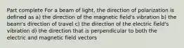 Part complete For a beam of light, the direction of polarization is defined as a) the direction of the magnetic field's vibration b) the beam's direction of travel c) the direction of the electric field's vibration d) the direction that is perpendicular to both the electric and magnetic field vectors