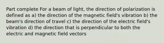 Part complete For a beam of light, the direction of polarization is defined as a) the direction of the magnetic field's vibration b) the beam's direction of travel c) the direction of the electric field's vibration d) the direction that is perpendicular to both the electric and magnetic field vectors