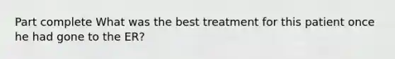 Part complete What was the best treatment for this patient once he had gone to the ER?