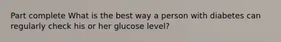 Part complete What is the best way a person with diabetes can regularly check his or her glucose level?