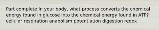 Part complete In your body, what process converts the chemical energy found in glucose into the chemical energy found in ATP? cellular respiration anabolism potentiation digestion redox