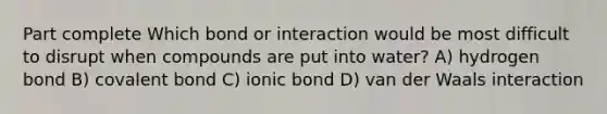 Part complete Which bond or interaction would be most difficult to disrupt when compounds are put into water? A) hydrogen bond B) covalent bond C) ionic bond D) van der Waals interaction