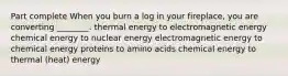 Part complete When you burn a log in your fireplace, you are converting ________. thermal energy to electromagnetic energy chemical energy to nuclear energy electromagnetic energy to chemical energy proteins to amino acids chemical energy to thermal (heat) energy