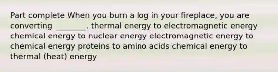 Part complete When you burn a log in your fireplace, you are converting ________. thermal energy to electromagnetic energy chemical energy to nuclear energy electromagnetic energy to chemical energy proteins to amino acids chemical energy to thermal (heat) energy