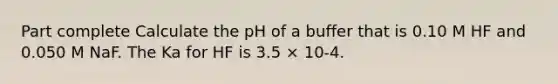 Part complete Calculate the pH of a buffer that is 0.10 M HF and 0.050 M NaF. The Ka for HF is 3.5 × 10-4.