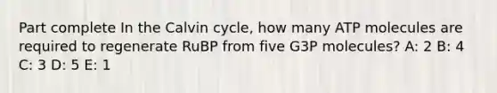 Part complete In the Calvin cycle, how many ATP molecules are required to regenerate RuBP from five G3P molecules? A: 2 B: 4 C: 3 D: 5 E: 1