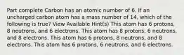 Part complete Carbon has an atomic number of 6. If an uncharged carbon atom has a mass number of 14, which of the following is true? View Available Hint(s) This atom has 6 protons, 8 neutrons, and 6 electrons. This atom has 8 protons, 6 neutrons, and 8 electrons. This atom has 6 protons, 8 neutrons, and 8 electrons. This atom has 6 protons, 6 neutrons, and 6 electrons.