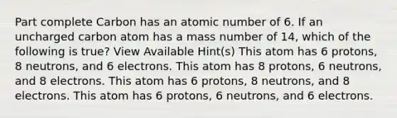 Part complete Carbon has an atomic number of 6. If an uncharged carbon atom has a mass number of 14, which of the following is true? View Available Hint(s) This atom has 6 protons, 8 neutrons, and 6 electrons. This atom has 8 protons, 6 neutrons, and 8 electrons. This atom has 6 protons, 8 neutrons, and 8 electrons. This atom has 6 protons, 6 neutrons, and 6 electrons.