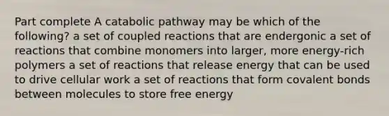 Part complete A catabolic pathway may be which of the following? a set of coupled reactions that are endergonic a set of reactions that combine monomers into larger, more energy-rich polymers a set of reactions that release energy that can be used to drive cellular work a set of reactions that form covalent bonds between molecules to store free energy