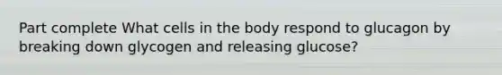 Part complete What cells in the body respond to glucagon by breaking down glycogen and releasing glucose?