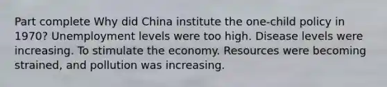 Part complete Why did China institute the one-child policy in 1970? Unemployment levels were too high. Disease levels were increasing. To stimulate the economy. Resources were becoming strained, and pollution was increasing.