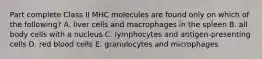 Part complete Class II MHC molecules are found only on which of the following? A. liver cells and macrophages in the spleen B. all body cells with a nucleus C. lymphocytes and antigen-presenting cells D. red blood cells E. granulocytes and microphages