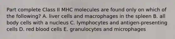 Part complete Class II MHC molecules are found only on which of the following? A. liver cells and macrophages in the spleen B. all body cells with a nucleus C. lymphocytes and antigen-presenting cells D. red blood cells E. granulocytes and microphages