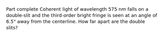 Part complete Coherent light of wavelength 575 nm falls on a double-slit and the third-order bright fringe is seen at an angle of 6.5° away from the centerline. How far apart are the double slits?