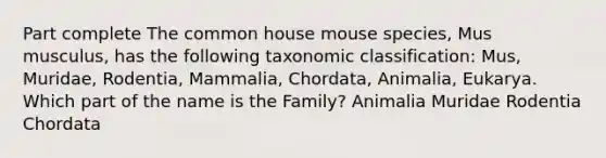 Part complete The common house mouse species, Mus musculus, has the following taxonomic classification: Mus, Muridae, Rodentia, Mammalia, Chordata, Animalia, Eukarya. Which part of the name is the Family? Animalia Muridae Rodentia Chordata