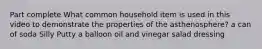 Part complete What common household item is used in this video to demonstrate the properties of the asthenosphere? a can of soda Silly Putty a balloon oil and vinegar salad dressing