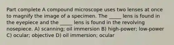 Part complete A compound microscope uses two lenses at once to magnify the image of a specimen. The _____ lens is found in the eyepiece and the _____ lens is found in the revolving nosepiece. A) scanning; oil immersion B) high-power; low-power C) ocular; objective D) oil immersion; ocular