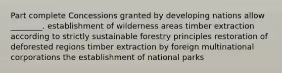 Part complete Concessions granted by developing nations allow ________. establishment of wilderness areas timber extraction according to strictly sustainable forestry principles restoration of deforested regions timber extraction by foreign multinational corporations the establishment of national parks