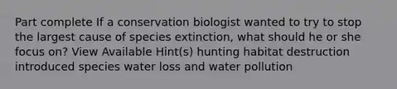 Part complete If a conservation biologist wanted to try to stop the largest cause of species extinction, what should he or she focus on? View Available Hint(s) hunting habitat destruction introduced species water loss and water pollution