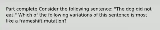 Part complete Consider the following sentence: "The dog did not eat." Which of the following variations of this sentence is most like a frameshift mutation?