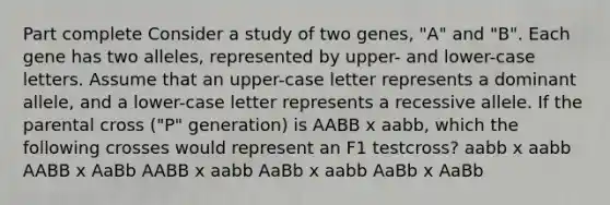 Part complete Consider a study of two genes, "A" and "B". Each gene has two alleles, represented by upper- and lower-case letters. Assume that an upper-case letter represents a dominant allele, and a lower-case letter represents a recessive allele. If the parental cross ("P" generation) is AABB x aabb, which the following crosses would represent an F1 testcross? aabb x aabb AABB x AaBb AABB x aabb AaBb x aabb AaBb x AaBb