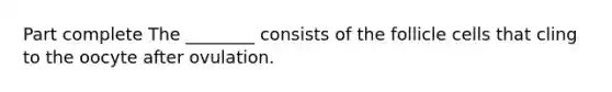 Part complete The ________ consists of the follicle cells that cling to the oocyte after ovulation.