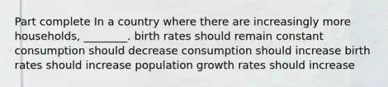 Part complete In a country where there are increasingly more households, ________. birth rates should remain constant consumption should decrease consumption should increase birth rates should increase population growth rates should increase