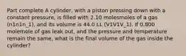 Part complete A cylinder, with a piston pressing down with a constant pressure, is filled with 2.10 molesmoles of a gas (n1n1n_1), and its volume is 44.0 LL (V1V1V_1). If 0.800 molemole of gas leak out, and the pressure and temperature remain the same, what is the final volume of the gas inside the cylinder?