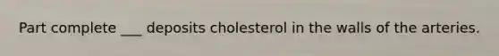 Part complete ___ deposits cholesterol in the walls of the arteries.