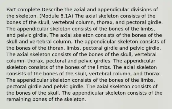 Part complete Describe the axial and appendicular divisions of the skeleton. (Module 6.1A) The axial skeleton consists of the bones of the skull, vertebral column, thorax, and pectoral girdle. The appendicular skeleton consists of the bones of the limbs, and pelvic girdle. The axial skeleton consists of the bones of the skull and vertebral column. The appendicular skeleton consists of the bones of the thorax, limbs, pectoral girdle and pelvic girdle. The axial skeleton consists of the bones of the skull, vertebral column, thorax, pectoral and pelvic girdles. The appendicular skeleton consists of the bones of the limbs. The axial skeleton consists of the bones of the skull, vertebral column, and thorax. The appendicular skeleton consists of the bones of the limbs, pectoral girdle and pelvic girdle. The axial skeleton consists of the bones of the skull. The appendicular skeleton consists of the remaining bones of the skeleton.