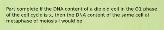 Part complete If the DNA content of a diploid cell in the G1 phase of the cell cycle is x, then the DNA content of the same cell at metaphase of meiosis I would be